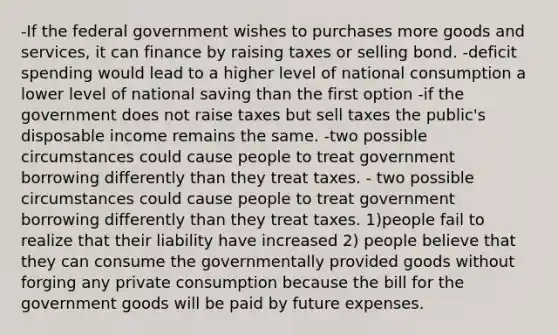 -If the federal government wishes to purchases more goods and services, it can finance by raising taxes or selling bond. -deficit spending would lead to a higher level of national consumption a lower level of national saving than the first option -if the government does not raise taxes but sell taxes the public's disposable income remains the same. -two possible circumstances could cause people to treat government borrowing differently than they treat taxes. - two possible circumstances could cause people to treat government borrowing differently than they treat taxes. 1)people fail to realize that their liability have increased 2) people believe that they can consume the governmentally provided goods without forging any private consumption because the bill for the government goods will be paid by future expenses.