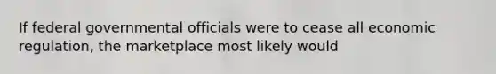 If federal governmental officials were to cease all economic regulation, the marketplace most likely would
