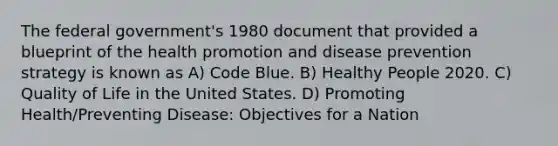 The federal government's 1980 document that provided a blueprint of the health promotion and disease prevention strategy is known as A) Code Blue. B) Healthy People 2020. C) Quality of Life in the United States. D) Promoting Health/Preventing Disease: Objectives for a Nation