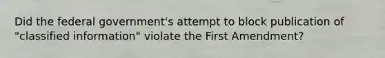 Did the federal government's attempt to block publication of "classified information" violate the First Amendment?