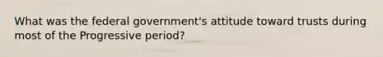 What was the federal government's attitude toward trusts during most of the Progressive period?