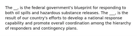 The __, is the federal government's blueprint for responding to both oil spills and hazardous substance releases. The ___, is the result of our country's efforts to develop a national response capability and promote overall coordination among the hierarchy of responders and contingency plans.