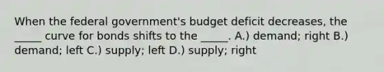 When the federal government's budget deficit decreases, the _____ curve for bonds shifts to the _____. A.) demand; right B.) demand; left C.) supply; left D.) supply; right