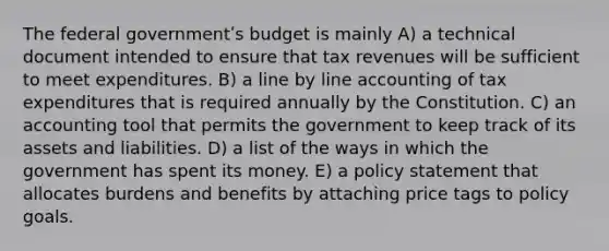 The federal governmentʹs budget is mainly A) a technical document intended to ensure that tax revenues will be sufficient to meet expenditures. B) a line by line accounting of tax expenditures that is required annually by the Constitution. C) an accounting tool that permits the government to keep track of its assets and liabilities. D) a list of the ways in which the government has spent its money. E) a policy statement that allocates burdens and benefits by attaching price tags to policy goals.