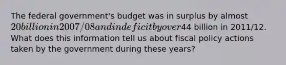 The federal government's budget was in surplus by almost 20 billion in 2007/08 and in deficit by over44 billion in 2011/12. What does this information tell us about fiscal policy actions taken by the government during these years?