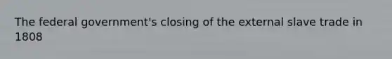 The federal government's closing of the external slave trade in 1808