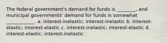 The federal government's demand for funds is ________, and municipal governments' demand for funds is somewhat ____________. a. interest-inelastic; interest-inelastic b. interest-elastic; interest-elastic c. interest-inelastic; interest-elastic d. interest-elastic; interest-inelastic