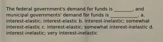 The federal government's demand for funds is ________, and municipal governments' demand for funds is ____________. a. interest-elastic; interest-elastic b. interest-inelastic; somewhat interest-elastic c. interest-elastic; somewhat interest-inelastic d. interest-inelastic; very interest-inelastic