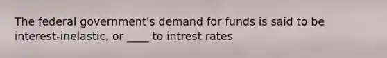 The federal government's demand for funds is said to be interest-inelastic, or ____ to intrest rates