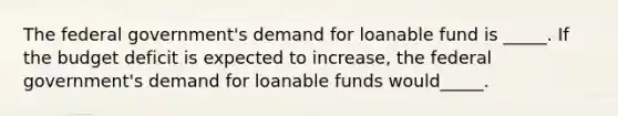 The federal government's demand for loanable fund is _____. If the budget deficit is expected to increase, the federal government's demand for loanable funds would_____.