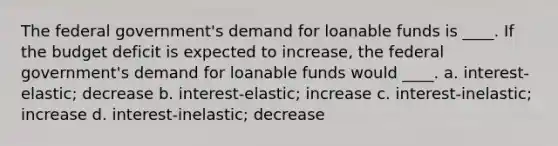 The federal government's demand for loanable funds is ____. If the budget deficit is expected to increase, the federal government's demand for loanable funds would ____. a. interest-elastic; decrease b. interest-elastic; increase c. interest-inelastic; increase d. interest-inelastic; decrease