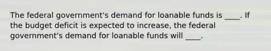 The federal government's demand for loanable funds is ____. If the budget deficit is expected to increase, the federal government's demand for loanable funds will ____.