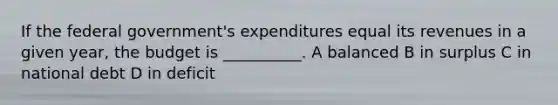 If the federal government's expenditures equal its revenues in a given year, the budget is __________. A balanced B in surplus C in national debt D in deficit