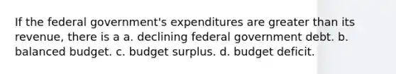 If the federal government's expenditures are greater than its revenue, there is a a. declining federal government debt. b. balanced budget. c. budget surplus. d. budget deficit.