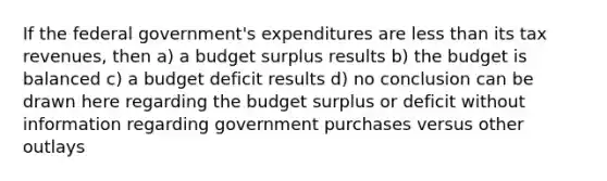 If the federal government's expenditures are less than its tax revenues, then a) a budget surplus results b) the budget is balanced c) a budget deficit results d) no conclusion can be drawn here regarding the budget surplus or deficit without information regarding government purchases versus other outlays