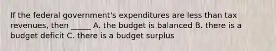 If the federal government's expenditures are less than tax revenues, then _____ A. the budget is balanced B. there is a budget deficit C. there is a budget surplus