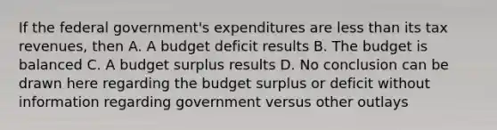 If the federal government's expenditures are less than its tax revenues, then A. A budget deficit results B. The budget is balanced C. A budget surplus results D. No conclusion can be drawn here regarding the budget surplus or deficit without information regarding government versus other outlays