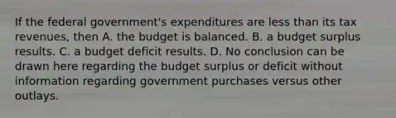 If the federal​ government's expenditures are less than its tax​ revenues, then A. the budget is balanced. B. a budget surplus results. C. a budget deficit results. D. No conclusion can be drawn here regarding the budget surplus or deficit without information regarding government purchases versus other outlays.