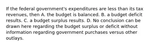 If the federal government's expenditures are <a href='https://www.questionai.com/knowledge/k7BtlYpAMX-less-than' class='anchor-knowledge'>less than</a> its tax revenues, then A. the budget is balanced. B. a budget deficit results. C. a budget surplus results. D. No conclusion can be drawn here regarding the budget surplus or deficit without information regarding government purchases versus other outlays.