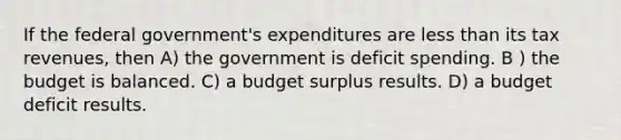 If the federal government's expenditures are less than its tax revenues, then A) the government is deficit spending. B ) the budget is balanced. C) a budget surplus results. D) a budget deficit results.