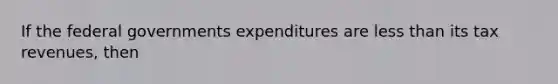 If the federal governments expenditures are less than its tax revenues, then