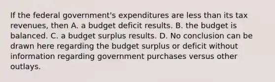 If the federal​ government's expenditures are less than its tax​ revenues, then A. a budget deficit results. B. the budget is balanced. C. a budget surplus results. D. No conclusion can be drawn here regarding the budget surplus or deficit without information regarding government purchases versus other outlays.