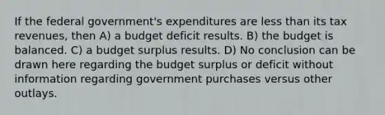 If the federal government's expenditures are less than its tax revenues, then A) a budget deficit results. B) the budget is balanced. C) a budget surplus results. D) No conclusion can be drawn here regarding the budget surplus or deficit without information regarding government purchases versus other outlays.