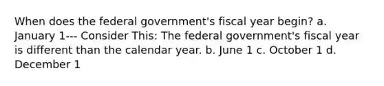 When does the federal government's fiscal year begin? a. January 1--- Consider This: The federal government's fiscal year is different than the calendar year. b. June 1 c. October 1 d. December 1