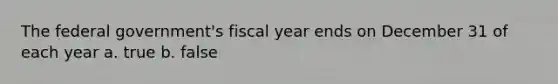 The federal government's fiscal year ends on December 31 of each year a. true b. false