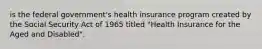 is the federal government's health insurance program created by the Social Security Act of 1965 titled "Health Insurance for the Aged and Disabled".