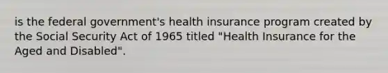 is the federal government's health insurance program created by the Social Security Act of 1965 titled "Health Insurance for the Aged and Disabled".