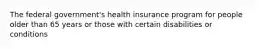 The federal government's health insurance program for people older than 65 years or those with certain disabilities or conditions