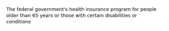 The federal government's health insurance program for people older than 65 years or those with certain disabilities or conditions