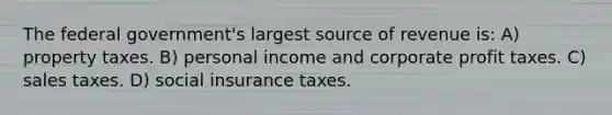 The federal government's largest source of revenue is: A) property taxes. B) personal income and corporate profit taxes. C) sales taxes. D) social insurance taxes.