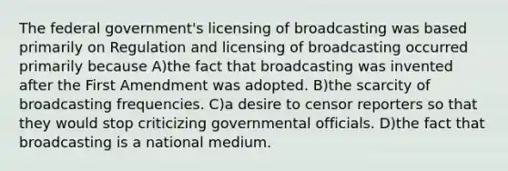 The federal government's licensing of broadcasting was based primarily on Regulation and licensing of broadcasting occurred primarily because A)the fact that broadcasting was invented after the First Amendment was adopted. B)the scarcity of broadcasting frequencies. C)a desire to censor reporters so that they would stop criticizing governmental officials. D)the fact that broadcasting is a national medium.