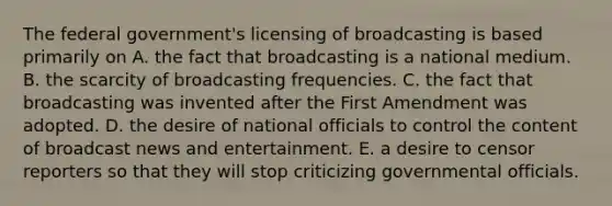 The federal government's licensing of broadcasting is based primarily on A. the fact that broadcasting is a national medium. B. the scarcity of broadcasting frequencies. C. the fact that broadcasting was invented after the First Amendment was adopted. D. the desire of national officials to control the content of broadcast news and entertainment. E. a desire to censor reporters so that they will stop criticizing governmental officials.