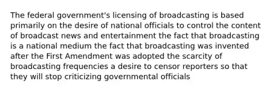 The federal government's licensing of broadcasting is based primarily on the desire of national officials to control the content of broadcast news and entertainment the fact that broadcasting is a national medium the fact that broadcasting was invented after the First Amendment was adopted the scarcity of broadcasting frequencies a desire to censor reporters so that they will stop criticizing governmental officials