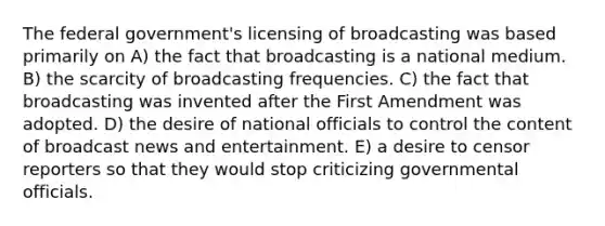 The federal government's licensing of broadcasting was based primarily on A) the fact that broadcasting is a national medium. B) the scarcity of broadcasting frequencies. C) the fact that broadcasting was invented after the First Amendment was adopted. D) the desire of national officials to control the content of broadcast news and entertainment. E) a desire to censor reporters so that they would stop criticizing governmental officials.