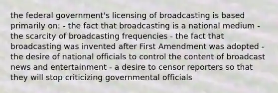 the federal government's licensing of broadcasting is based primarily on: - the fact that broadcasting is a national medium - the scarcity of broadcasting frequencies - the fact that broadcasting was invented after First Amendment was adopted - the desire of national officials to control the content of broadcast news and entertainment - a desire to censor reporters so that they will stop criticizing governmental officials