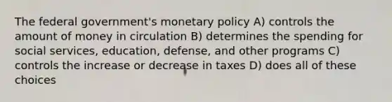 The federal government's monetary policy A) controls the amount of money in circulation B) determines the spending for social services, education, defense, and other programs C) controls the increase or decrease in taxes D) does all of these choices