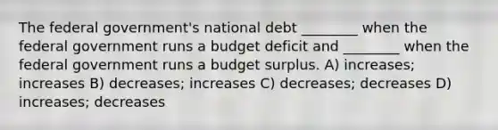 The federal government's national debt ________ when the federal government runs a budget deficit and ________ when the federal government runs a budget surplus. A) increases; increases B) decreases; increases C) decreases; decreases D) increases; decreases