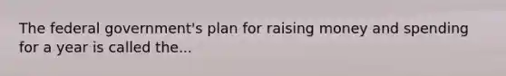 The federal government's plan for raising money and spending for a year is called the...