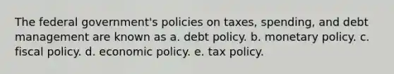 The federal government's policies on taxes, spending, and debt management are known as a. debt policy. b. <a href='https://www.questionai.com/knowledge/kEE0G7Llsx-monetary-policy' class='anchor-knowledge'>monetary policy</a>. c. <a href='https://www.questionai.com/knowledge/kPTgdbKdvz-fiscal-policy' class='anchor-knowledge'>fiscal policy</a>. d. <a href='https://www.questionai.com/knowledge/kWbX8L76Bu-economic-policy' class='anchor-knowledge'>economic policy</a>. e. tax policy.