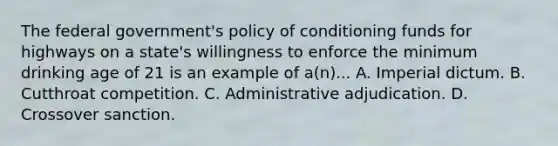 The federal government's policy of conditioning funds for highways on a state's willingness to enforce the minimum drinking age of 21 is an example of a(n)... A. Imperial dictum. B. Cutthroat competition. C. Administrative adjudication. D. Crossover sanction.