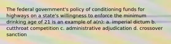 The federal government's policy of conditioning funds for highways on a state's willingness to enforce the minimum drinking age of 21 is an example of a(n): a. imperial dictum b. cutthroat competition c. administrative adjudication d. crossover sanction