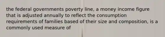 the federal governments poverty line, a money income figure that is adjusted annually to reflect the consumption requirements of families based of their size and composition, is a commonly used measure of