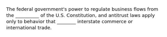 The federal government's power to regulate business flows from the __________ of the U.S. Constitution, and antitrust laws apply only to behavior that ________ interstate commerce or international trade.