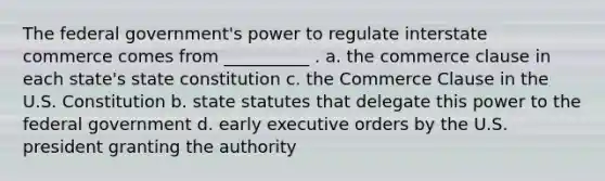 The federal government's power to regulate interstate commerce comes from __________ . a. the commerce clause in each state's state constitution c. the Commerce Clause in the U.S. Constitution b. state statutes that delegate this power to the federal government d. early executive orders by the U.S. president granting the authority