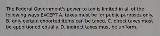 The Federal Government's power to tax is limited in all of the following ways EXCEPT A. taxes must be for public purposes only. B. only certain exported items can be taxed. C. direct taxes must be apportioned equally. D. indirect taxes must be uniform.