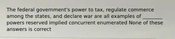 The federal government's power to tax, regulate commerce among the states, and declare war are all examples of ________ powers reserved implied concurrent enumerated None of these answers is correct